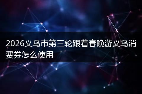2026义乌市第三轮跟着春晚游义乌消费券怎么使用
