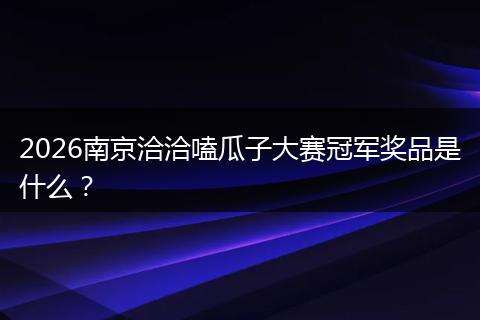 2026南京洽洽嗑瓜子大赛冠军奖品是什么？