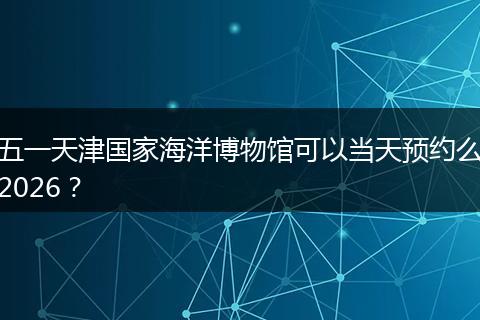 五一天津国家海洋博物馆可以当天预约么2026？