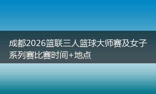 成都2026篮联三人篮球大师赛及女子系列赛比赛时间+地点
