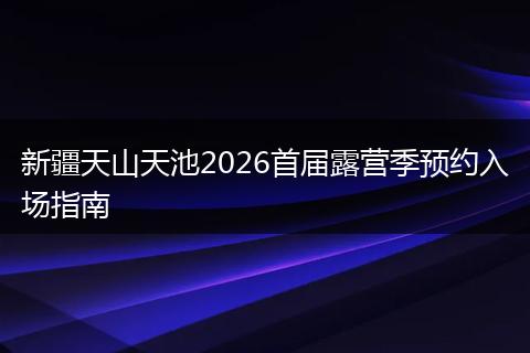 新疆天山天池2026首届露营季预约入场指南