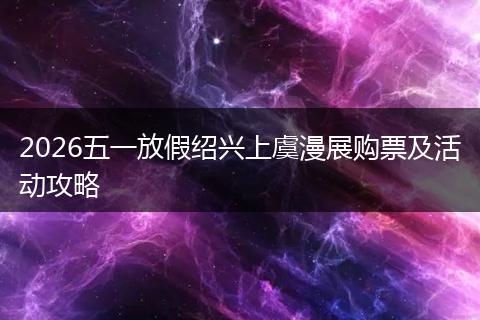 2026五一放假绍兴上虞漫展购票及活动攻略