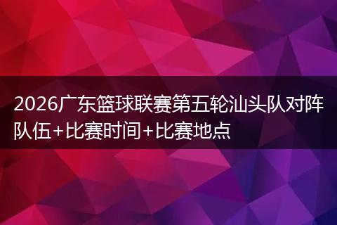 2026广东篮球联赛第五轮汕头队对阵队伍+比赛时间+比赛地点