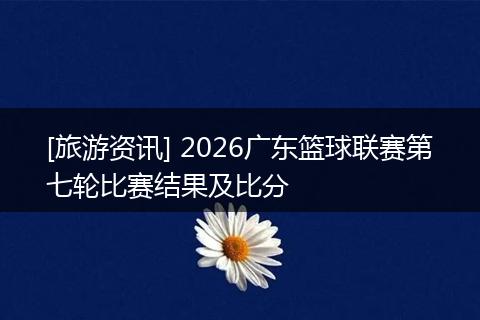 [旅游资讯] 2026广东篮球联赛第七轮比赛结果及比分