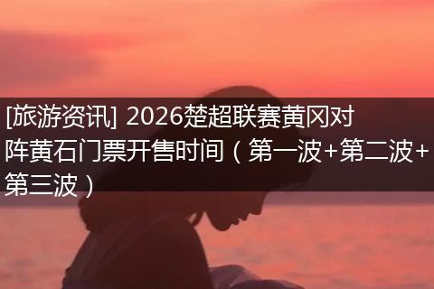[旅游资讯] 2026楚超联赛黄冈对阵黄石门票开售时间（第一波+第二波+第三波）