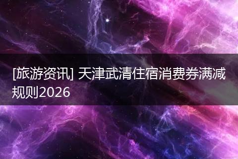 [旅游资讯] 天津武清住宿消费券满减规则2026