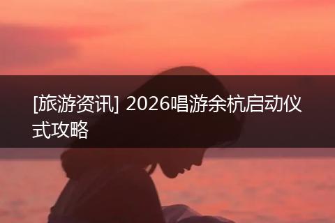 [旅游资讯] 2026唱游余杭启动仪式攻略