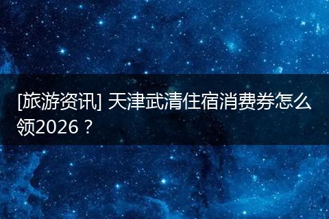 [旅游资讯] 天津武清住宿消费券怎么领2026？