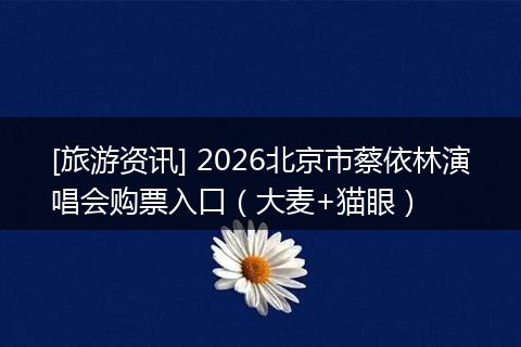 [旅游资讯] 2026北京市蔡依林演唱会购票入口（大麦+猫眼）