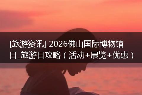 [旅游资讯] 2026佛山国际博物馆日_旅游日攻略（活动+展览+优惠）