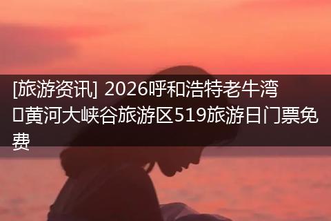 [旅游资讯] 2026呼和浩特老牛湾​黄河大峡谷旅游区519旅游日门票免费