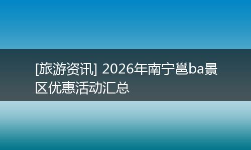 [旅游资讯] 2026年南宁邕ba景区优惠活动汇总