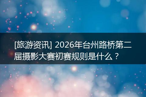[旅游资讯] 2026年台州路桥第二届摄影大赛初赛规则是什么？