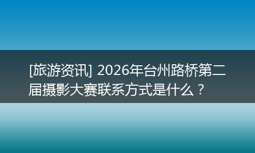 [旅游资讯] 2026年台州路桥第二届摄影大赛联系方式是什么？