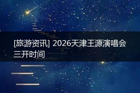 [旅游资讯] 2026天津王源演唱会三开时间