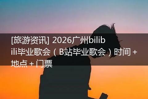 [旅游资讯] 2026广州bilibili毕业歌会（B站毕业歌会）时间＋地点＋门票