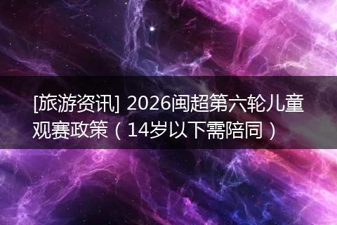 [旅游资讯] 2026闽超第六轮儿童观赛政策（14岁以下需陪同）