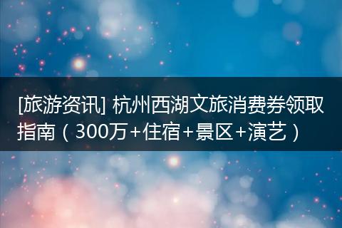 [旅游资讯] 杭州西湖文旅消费券领取指南（300万+住宿+景区+演艺）