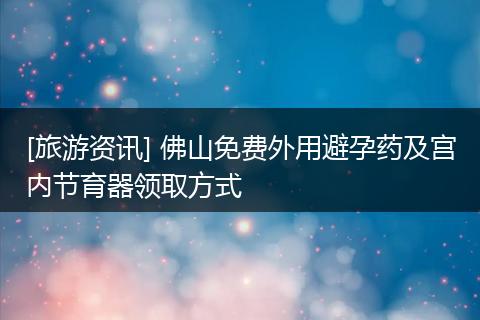 [旅游资讯] 佛山免费外用避孕药及宫内节育器领取方式