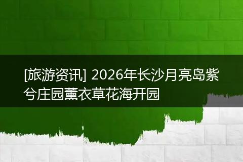 [旅游资讯] 2026年长沙月亮岛紫兮庄园薰衣草花海开园