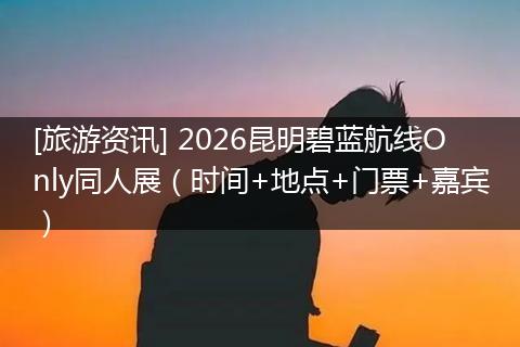 [旅游资讯] 2026昆明碧蓝航线Only同人展（时间+地点+门票+嘉宾）