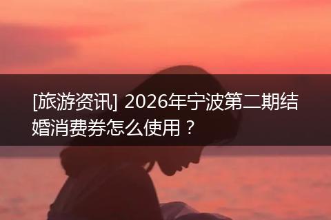 [旅游资讯] 2026年宁波第二期结婚消费券怎么使用？