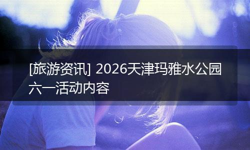 [旅游资讯] 2026天津玛雅水公园六一活动内容