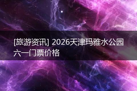 [旅游资讯] 2026天津玛雅水公园六一门票价格
