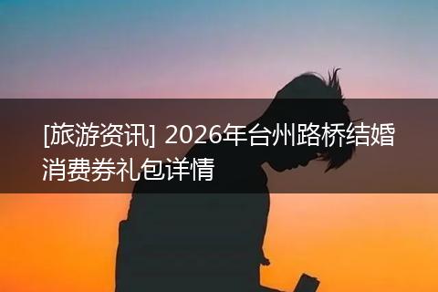 [旅游资讯] 2026年台州路桥结婚消费券礼包详情