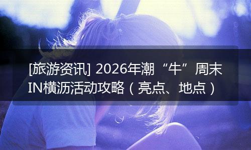 [旅游资讯] 2026年潮“牛”周末IN横沥活动攻略（亮点、地点）