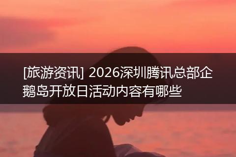 [旅游资讯] 2026深圳腾讯总部企鹅岛开放日活动内容有哪些