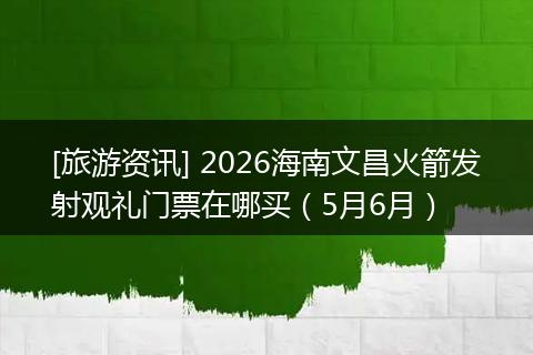 [旅游资讯] 2026海南文昌火箭发射观礼门票在哪买（5月6月）