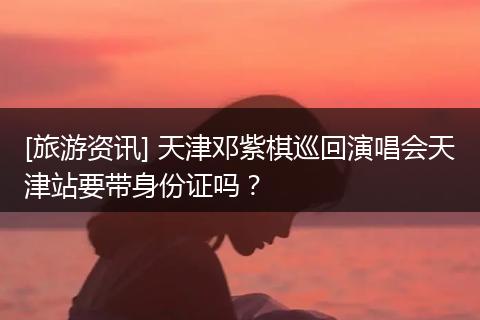 [旅游资讯] 天津邓紫棋巡回演唱会天津站要带身份证吗？