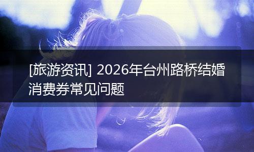 [旅游资讯] 2026年台州路桥结婚消费券常见问题