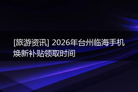 [旅游资讯] 2026年台州临海手机焕新补贴领取时间