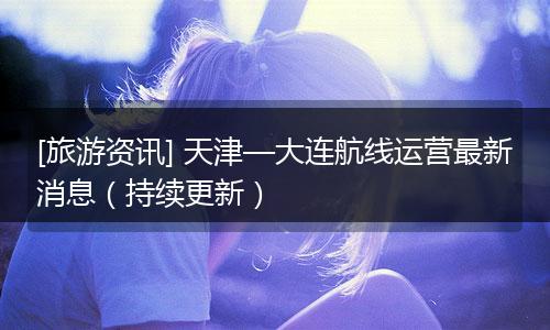 [旅游资讯] 天津—大连航线运营最新消息（持续更新）