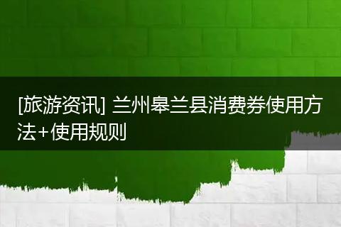 [旅游资讯] 兰州皋兰县消费券使用方法+使用规则