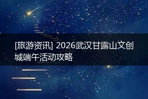[旅游资讯] 2026武汉甘露山文创城端午活动攻略