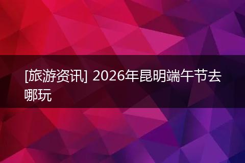 [旅游资讯] 2026年昆明端午节去哪玩