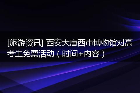[旅游资讯] 西安大唐西市博物馆对高考生免票活动（时间+内容）