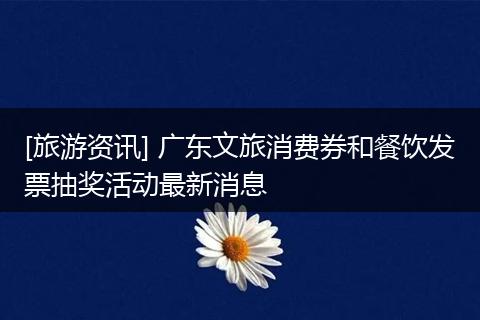 [旅游资讯] 广东文旅消费券和餐饮发票抽奖活动最新消息