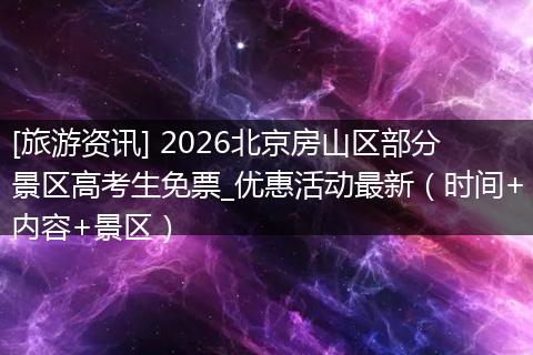 [旅游资讯] 2026北京房山区部分景区高考生免票_优惠活动最新（时间+内容+景区）