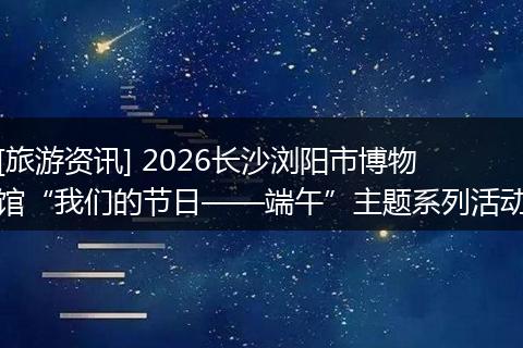 [旅游资讯] 2026长沙浏阳市博物馆“我们的节日——端午”主题系列活动