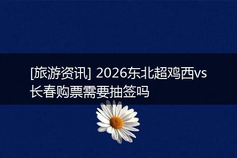 [旅游资讯] 2026东北超鸡西vs长春购票需要抽签吗