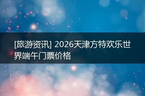 [旅游资讯] 2026天津方特欢乐世界端午门票价格