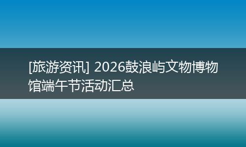[旅游资讯] 2026鼓浪屿文物博物馆端午节活动汇总