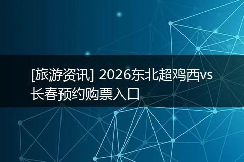 [旅游资讯] 2026东北超鸡西vs长春预约购票入口
