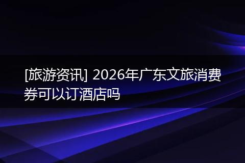 [旅游资讯] 2026年广东文旅消费券可以订酒店吗