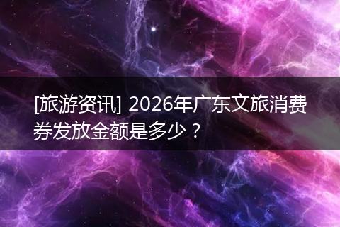 [旅游资讯] 2026年广东文旅消费券发放金额是多少？