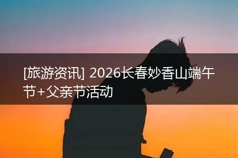 [旅游资讯] 2026长春妙香山端午节+父亲节活动